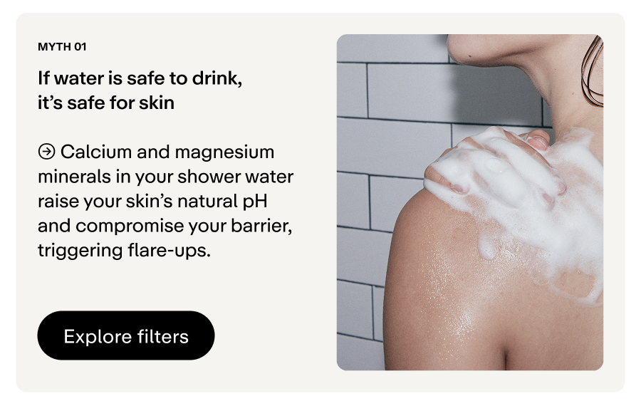 Minerals in your shower water raise your skin's natural pH and compromise your barrier. 