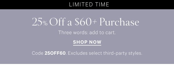 < Limited Time >  25% Off a $60+ Purchase   Three words: add to cart.    Code 25OFF60. Excludes select third-party styles.   Shop Now >