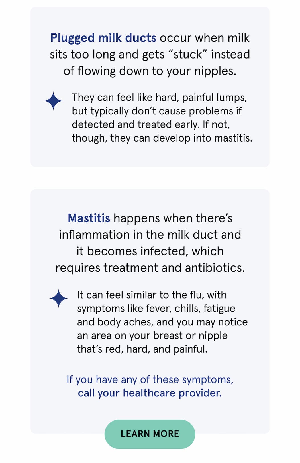 Plugged milk ducts occur when milk sits too long and gets “stuck” instead of flowing down to your nipples. They can feel like hard, painful lumps, but typically don’t cause problems if detected and treated early. If not, though, they can develop into mastitis. Mastitis happens when there’s inflammation in the milk duct and it becomes infected, which requires treatment and antibiotics. It can feel similar to the flu, with symptoms like fever, chills, fatigue and body aches, and you may notice an area on your breast or nipple that’s red, hard, and painful. If you have any of these symptoms, call your healthcare provider.