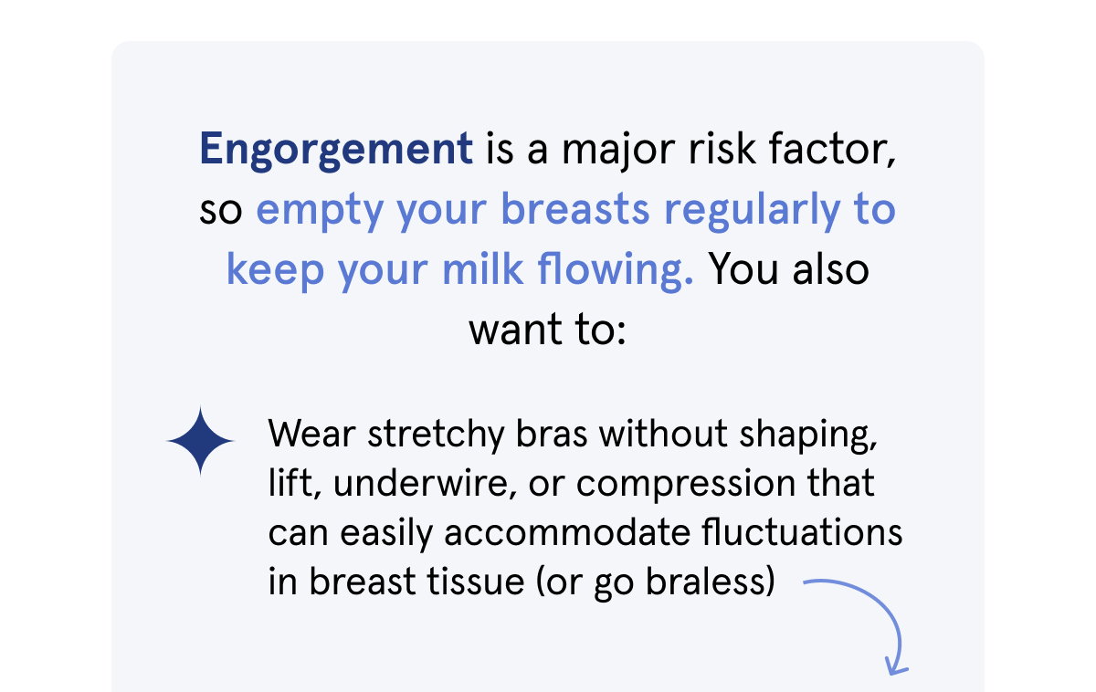 Engorgement is a major risk factor, so empty your breasts regularly to keep your milk flowing. You also want to: Wear stretchy bras without shaping, lift, underwire, or compression that can easily accommodate fluctuations in breast tissue (or go braless). 