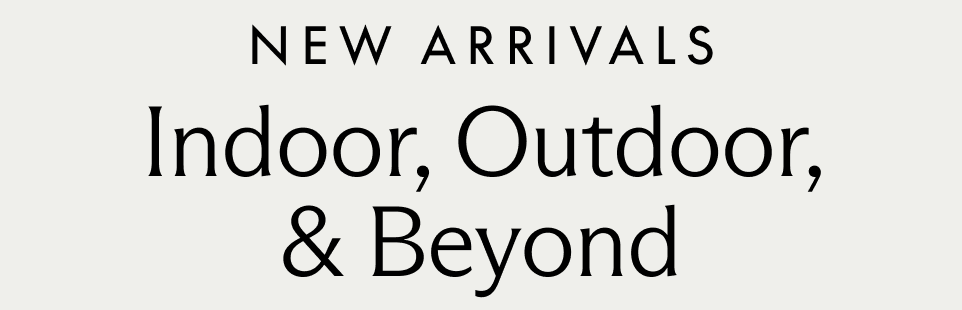 New Arrivals. Indoor, Outdoor, & Beyond.