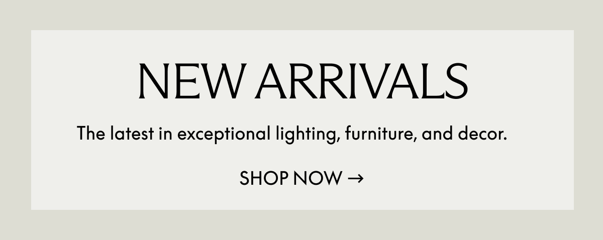 New Arrivals. The latest in exceptional lighting, furniture, and decor. Shop Now.