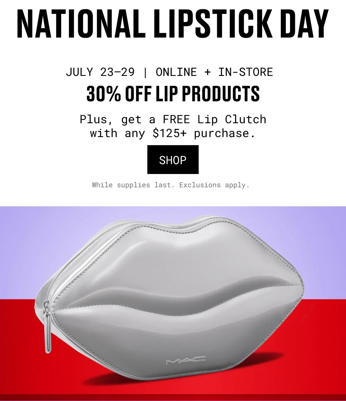 NATIONAL LIPSTICK DAY | JULY 23–29 | ONLINE + IN-STORE | 30% OFF LIP PRODUCTS | Plus, get a FREE Lip Clutch with any $125+ purchase. | SHOP | While supplies last. Exclusions apply. | M·A·C
