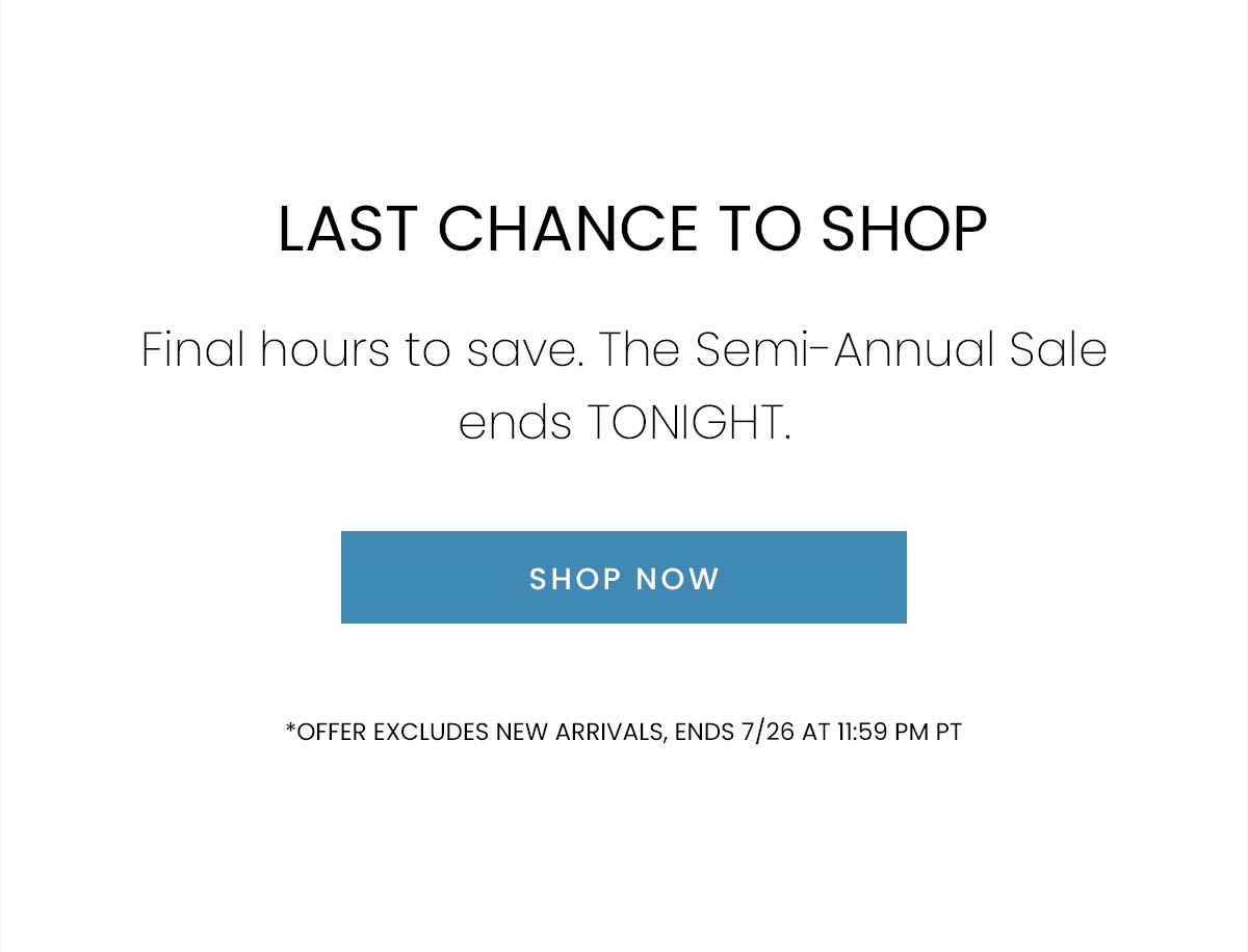 LAST CHANCE TO SHOP | Final hours to save. The Semi-Annual Sale ends TONIGHT. | SHOP NOW | *OFFER EXCLUDES NEW ARRIVALS, ENDS 7/26 AT 11:59 PM PST