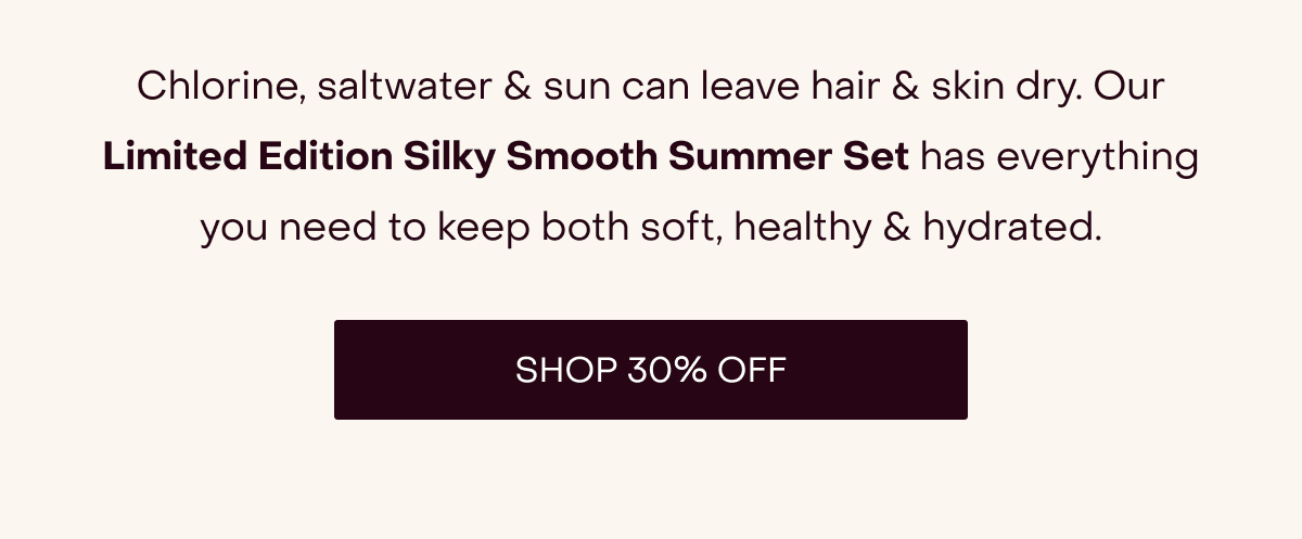 [Up to 30% Off sitewide, happening now →] Chlorine, saltwater & sun can leave hair & skin dry. Our Limited Edition Silky Smooth Summer Set has everything you need to keep both soft, healthy & hydrated. [SHOP 30% OFF]