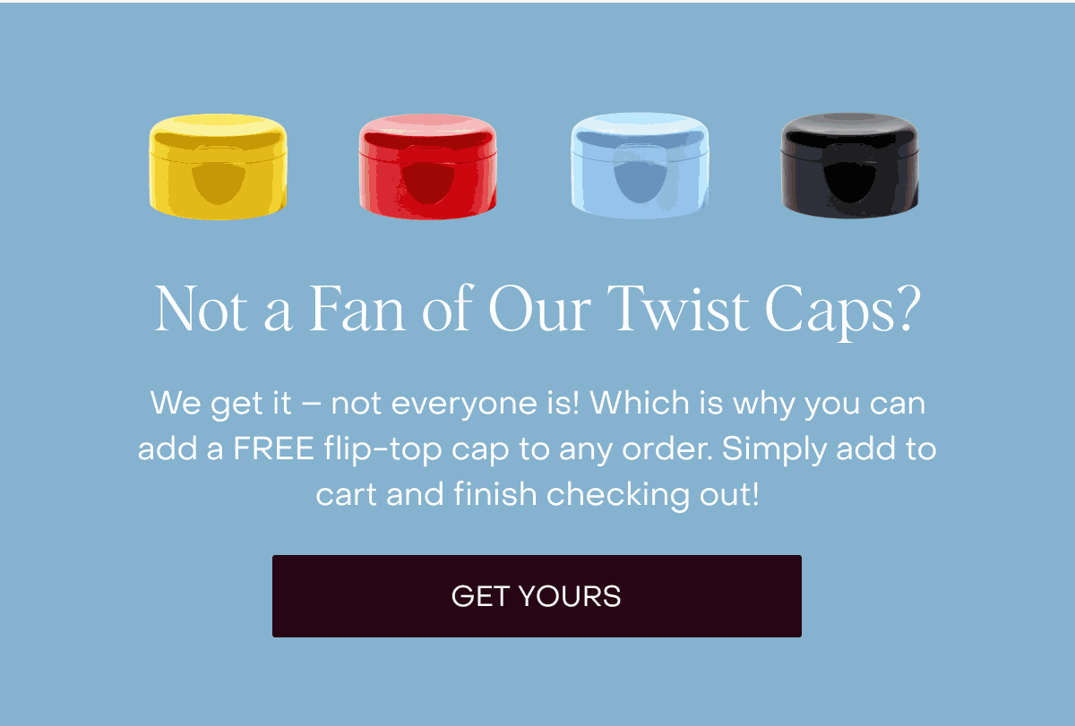 Not a Fan of Our Twist Caps? We get it – not everyone is! Which is why you can add a FREE flip-top cap to any order. Simply add to cart and finish checking out! [Get Yours]