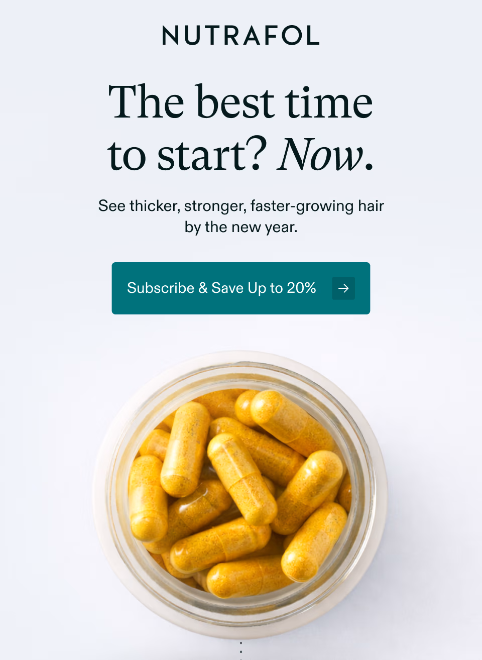 The best time to start? Now. See thicker, stronger, faster-growing hair by the new year. Subscribe & Save Up to 20%y back. Subscribe & Save Up to 20%