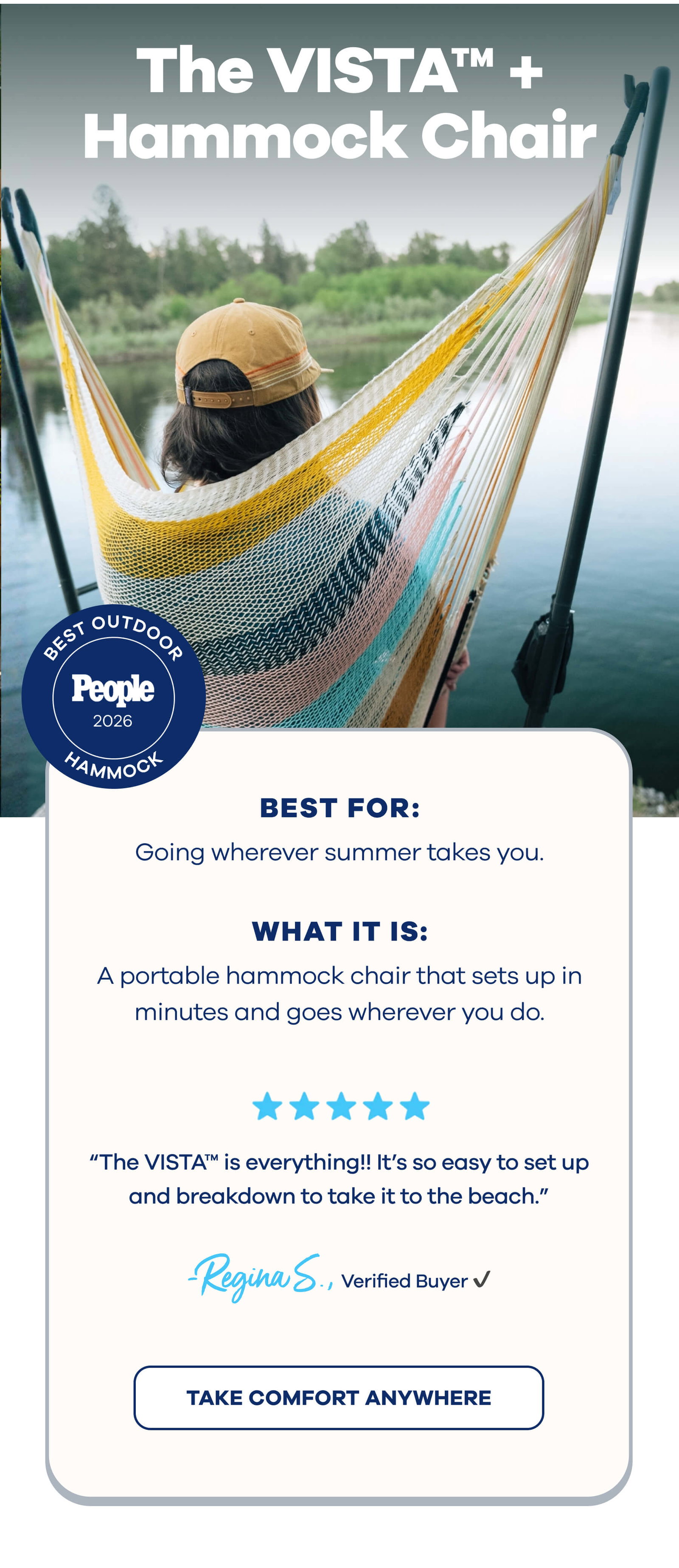 The VISTA™ + Hammock Chair Best Outdoor Hammock People Best for: Going wherever summer takes you. What it is: A portable hammock chair that sets up in minutes and goes wherever you do. ⭐⭐⭐⭐⭐ ”The VISTA™ is everything!! It’s so easy to set up and breakdown to take it to the beach.” Regina S., Verified Buyer TAKE COMFORT ANYWHERE