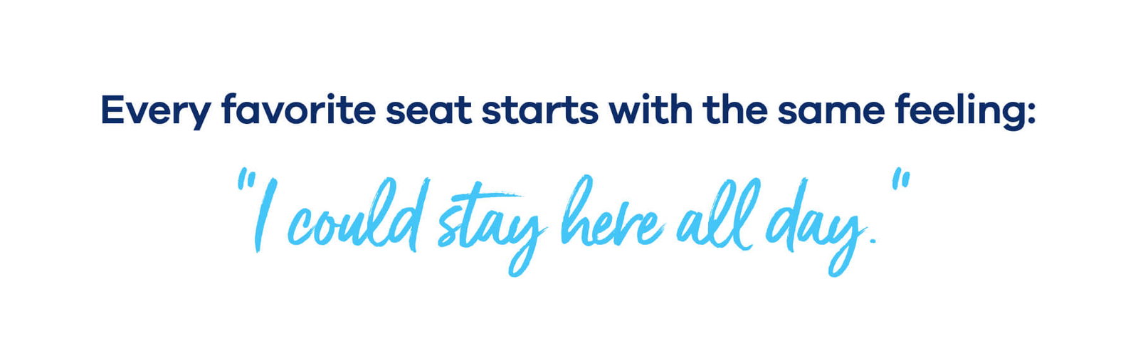 Every favorite seat starts with the same feeling: "I could stay here all day.”