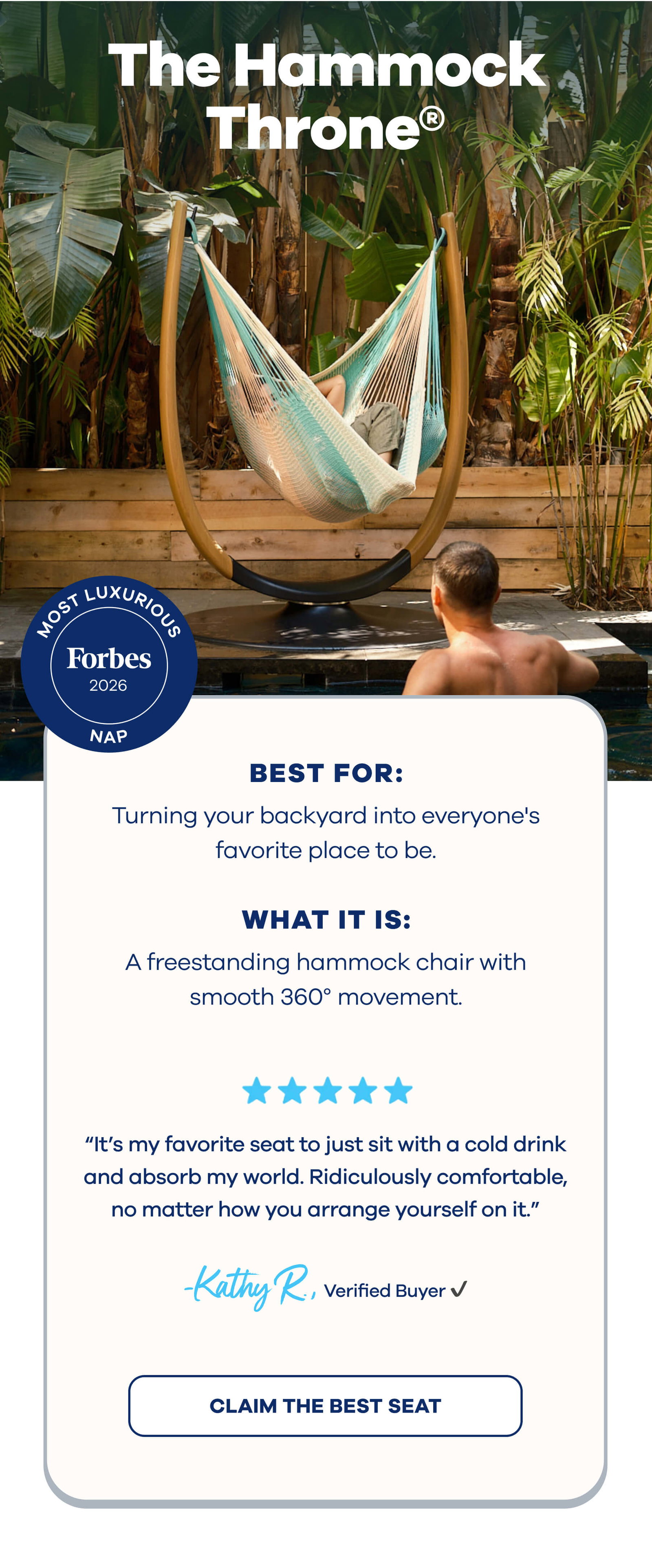 The Hammock Throne® Most Luxurious Nap Forbes Best for: Turning your backyard into everyone's favorite place to be. What it is: A freestanding hammock chair with smooth 360° movement. ⭐⭐⭐⭐⭐ ”It’s my favorite seat to just sit with a cold drink and absorb my world. Ridiculously comfortable, no matter how you arrange yourself on it.” Kathy R., Verified Buyer CLAIM THE BEST SEAT