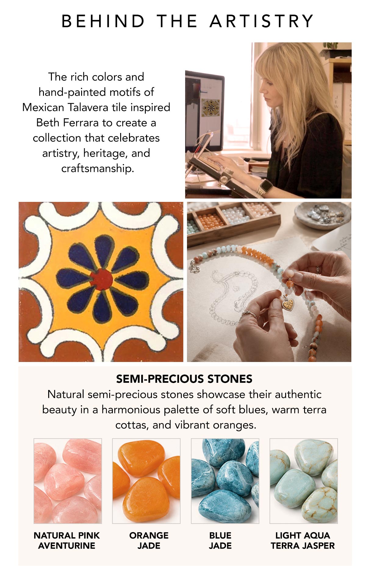 Behind The Artistry - The rich colors and hand-painted motifs of Mexican Talavera tile inspired Beth Ferrara to create a collection that celebrates artistry, heritage, and craftsmanship. - Semi-Precious Stones: Natural semi-precious stones showcase their authentic beauty in a harmonious palette of soft blues, warm terra cottas, and vibrant oranges. - Natural Pink Aventurine - Orange Jade - Blue Jade - Light Aqua Terra Jasper - Shop Now
