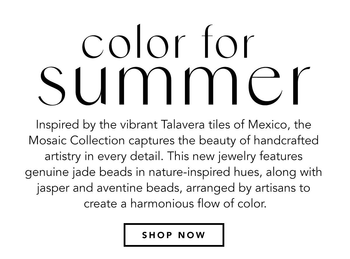 Color For Summer - Inspired by the vibrant Talavera tiles of Mexico, the Mosaic Collection captures the beauty of handcrafted artistry in every detail. This new jewelry features genuine jade beads in nature-inspired hues, along with jasper and aventine beads, arranged by artisans to create a harmonious flow of color. - Shop Now