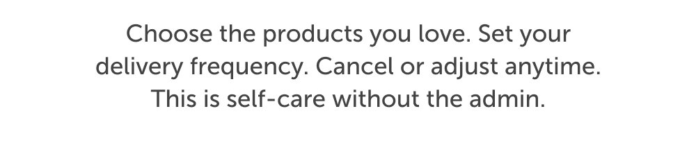 Choose the products you love. Set your delivery frequency. Cancel or adjust anytime. This is self-care without the admin.
