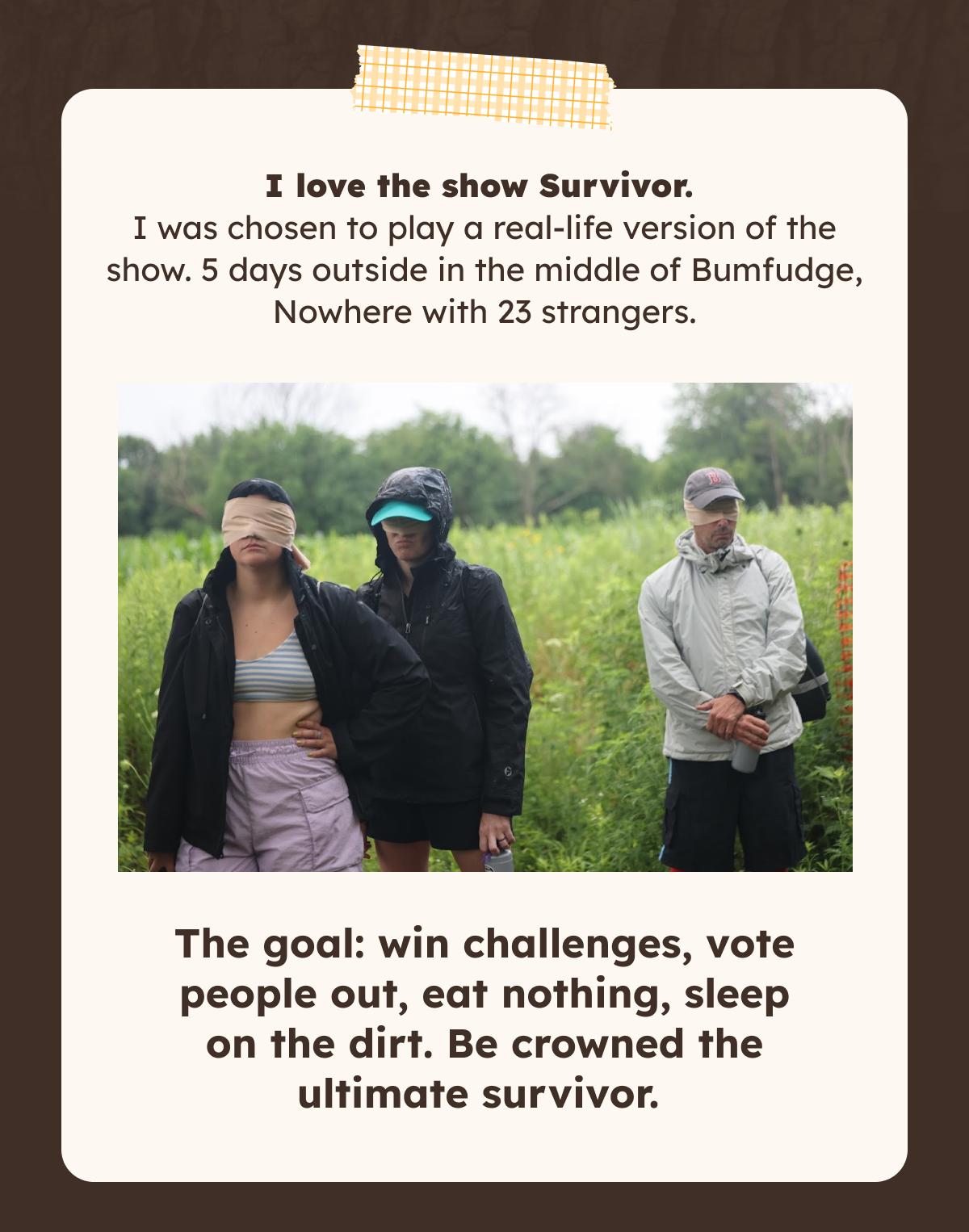 I love the show Survivor. I was chosen to play a real-life version of the show. 5 days outside in the middle of Bumfudge, Nowhere with 23 strangers.