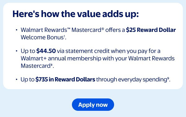 Here's how the value adds up: Walmart Rewards™ Mastercard® offers a $25 Reward Dollar Welcome Bonus¹. Up to $44.50 via statement credit when you pay for a Walmart+ annual membership with your Walmart Rewards Mastercard‡. Up to $735 in Reward Dollars through everyday spending⁹.