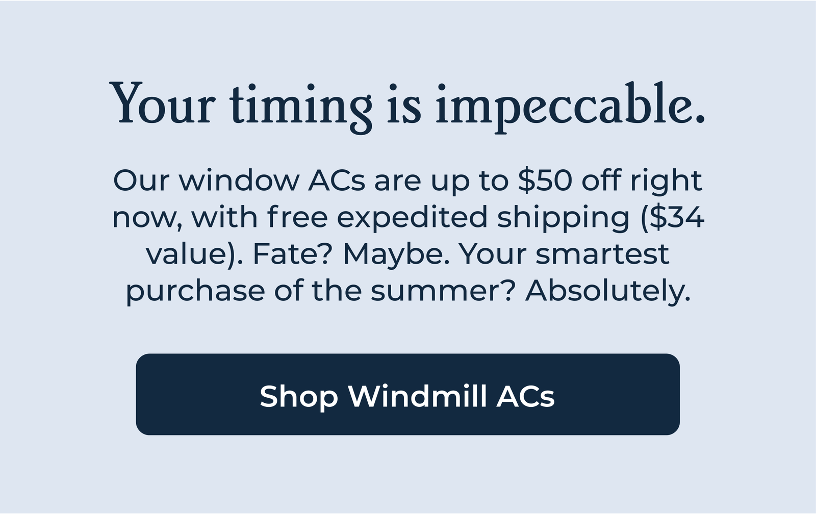 Your timing is impeccable. Our window ACs are up to $50 off right now, with free expedited shipping ($34 value). Fate? Maybe. Your smartest purchase of the summer? Absolutely.