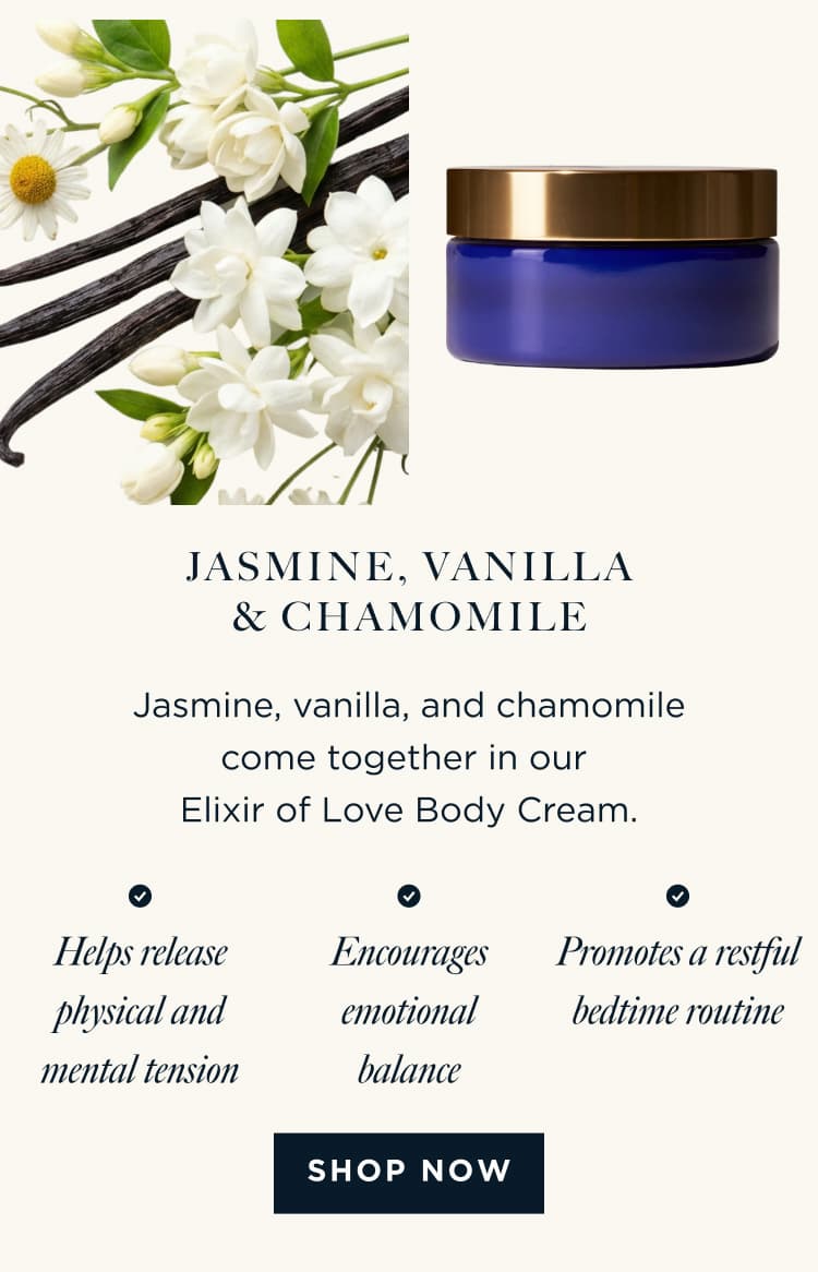 JASMINE, VANILLA, & CHAMOMILE - Jasmine, vanilla, and chamomile come together in our Elixir of Love Body Cream. Helps release physical and mental tension Encourages emotional balance Promotes a restful bedtime routine [ SHOP NOW ]