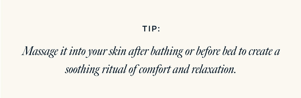 TIP: Massage it into your skin after bathing or before bed to create a soothing ritual of comfort and relaxation.