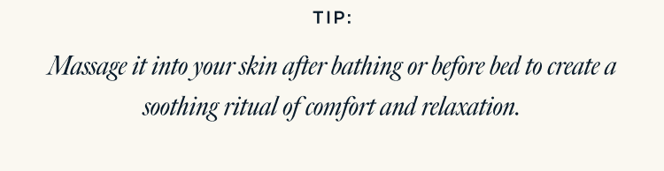 TIP: Massage it into your skin after bathing or before bed to create a soothing ritual of comfort and relaxation.