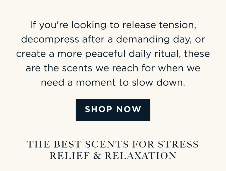 If you're looking to release tension, decompress after a demanding day, or create a more peaceful daily ritual, these are the scents we reach for when we need a moment to slow down. [ SHOP NOW ] THE BEST SCENTS FOR STRESS RELIEF & RELAXATION