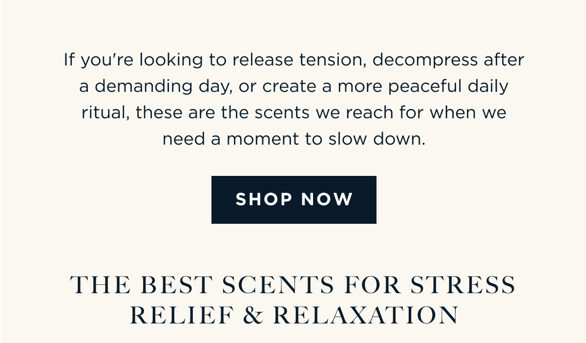 If you're looking to release tension, decompress after a demanding day, or create a more peaceful daily ritual, these are the scents we reach for when we need a moment to slow down. [ SHOP NOW ]  THE BEST SCENTS FOR STRESS RELIEF & RELAXATION