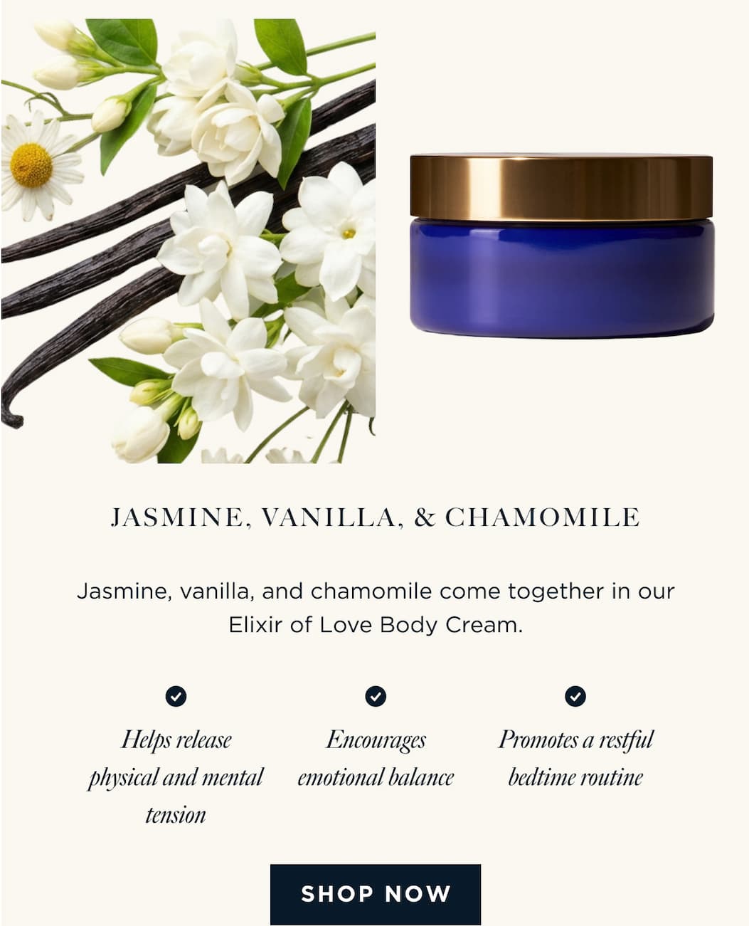 JASMINE, VANILLA, & CHAMOMILE - Jasmine, vanilla, and chamomile come together in our Elixir of Love Body Cream. Helps release physical and mental tension Encourages emotional balance Promotes a restful bedtime routine [ SHOP NOW ]