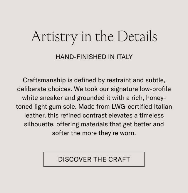 Artistry in the Details HAND-FINISHED IN ITALY Craftsmanship is defined by restraint and subtle, deliberate choices. We took our signature low-profile white sneaker and grounded it with a rich, honey-toned light gum sole. Made from LWG-certified Italian leather, this refined contrast elevates a timeless silhouette, offering materials that get better and softer the more they're worn. [DISCOVER THE CRAFT]
