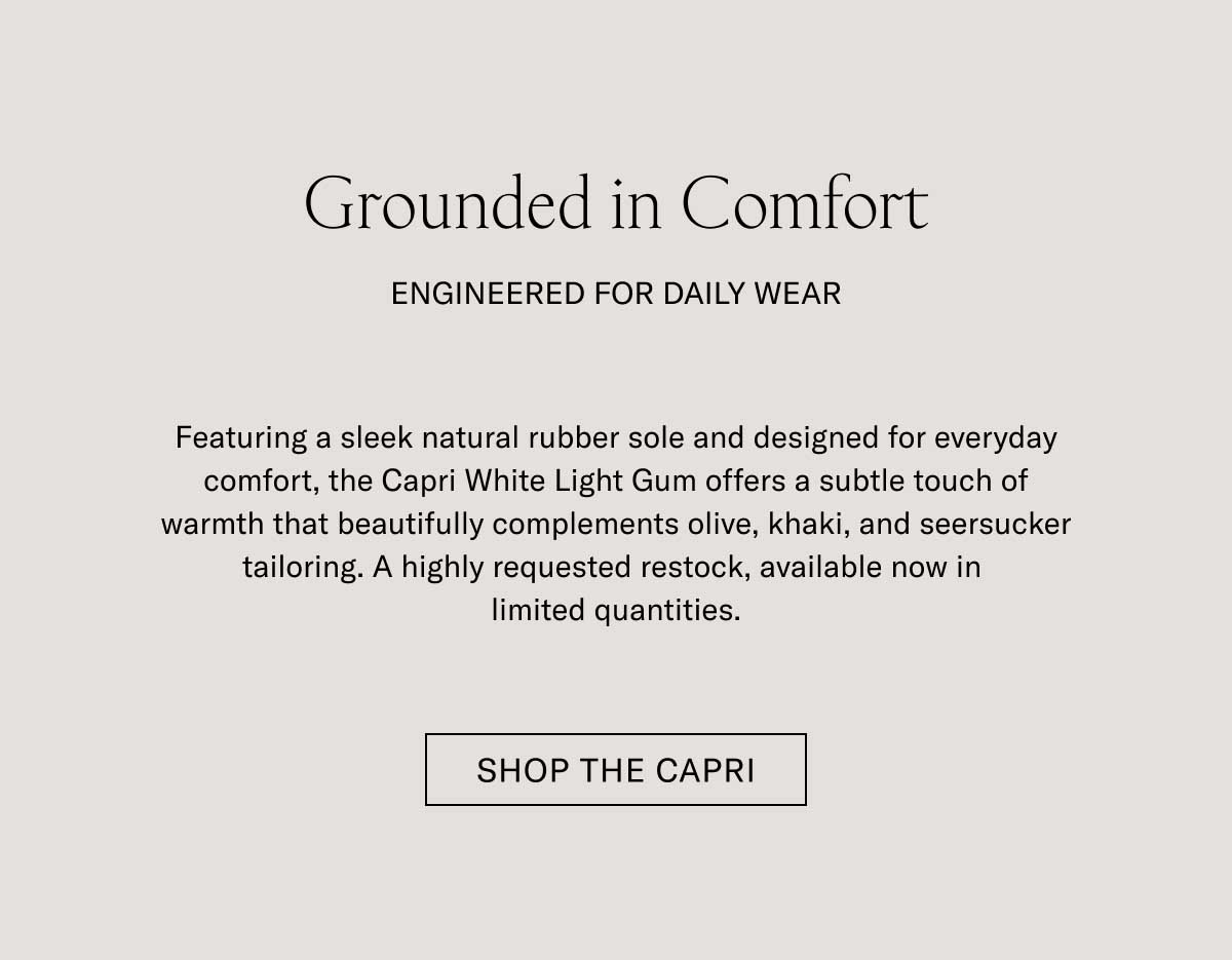 Grounded in Comfort ENGINEERED FOR DAILY WEAR  Featuring a sleek natural rubber sole and designed for everyday comfort, the Capri White Light Gum offers a subtle touch of warmth that beautifully complements olive, khaki, and seersucker tailoring. A highly requested restock, available now in limited quantities.  [SHOP THE CAPRI]