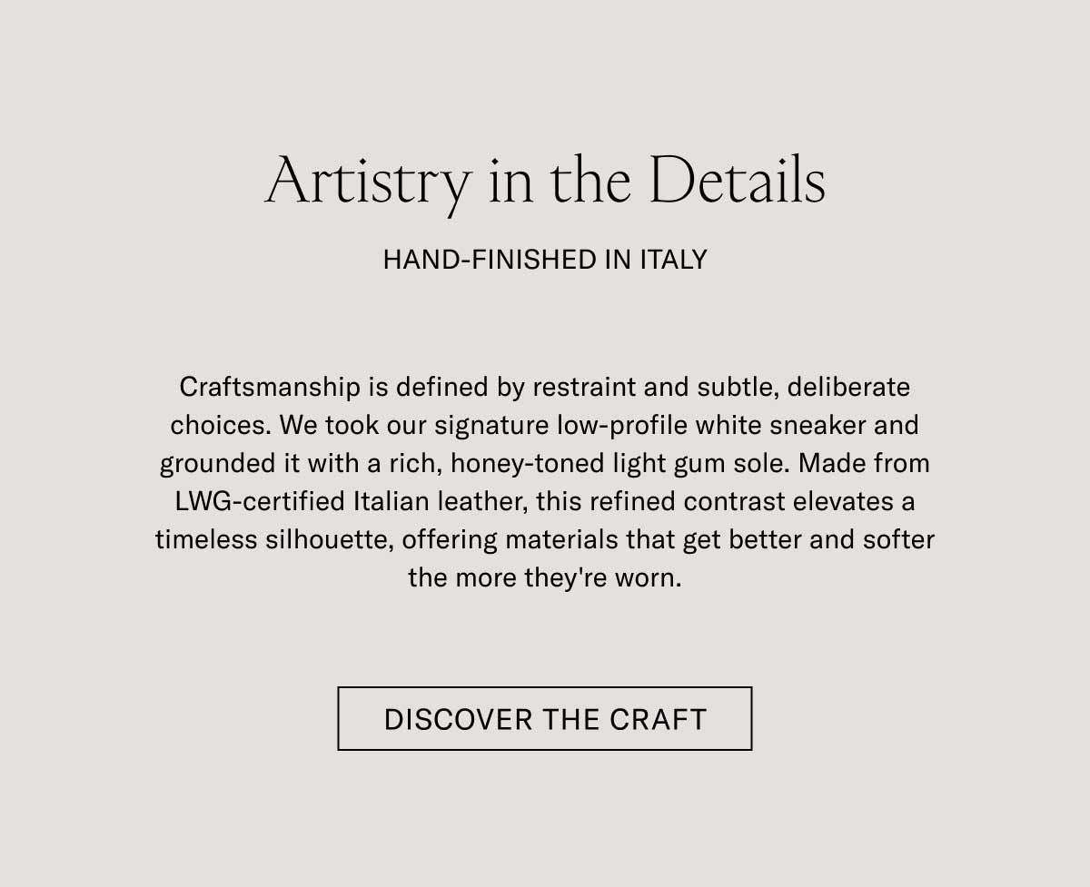 Artistry in the Details HAND-FINISHED IN ITALY  Craftsmanship is defined by restraint and subtle, deliberate choices. We took our signature low-profile white sneaker and grounded it with a rich, honey-toned light gum sole. Made from LWG-certified Italian leather, this refined contrast elevates a timeless silhouette, offering materials that get better and softer the more they're worn.  [DISCOVER THE CRAFT]