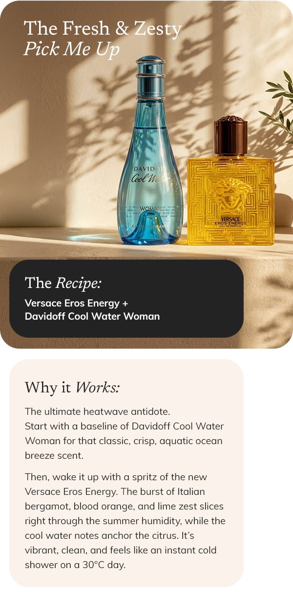 THE FRESH AND ZESTY PICK-ME-UP The recipe: Versace Eros Energy + Davidoff Cool Water Woman Why it works: The ultimate heatwave antidote. Start with a baseline of Davidoff Cool Water Woman for that classic, crisp, aquatic ocean breeze scent. Then, wake it up with a spritz of the new Versace Eros Energy. The burst of Italian bergamot, blood orange, and lime zest slices right through the summer humidity, while the cool water notes anchor the citrus. It’s vibrant, clean, and feels like an instant cold shower on a 30°C day.