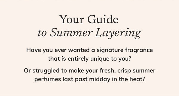 YOUR GUIDE TO SUMMER LAYERING  Have you ever wanted a signature fragrance that is entirely unique to you? Or struggled to make your fresh, crisp summer perfumes last past midday in the heat?