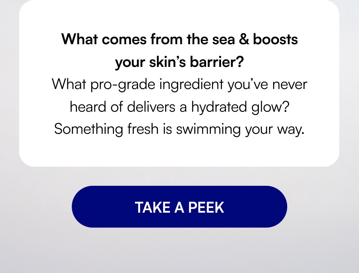What comes from the sea & boosts your skin’s barrier? What pro-grade ingredient you’ve never heard of delivers a hydrated glow? Something fresh is swimming your way. TAKE A PEEK