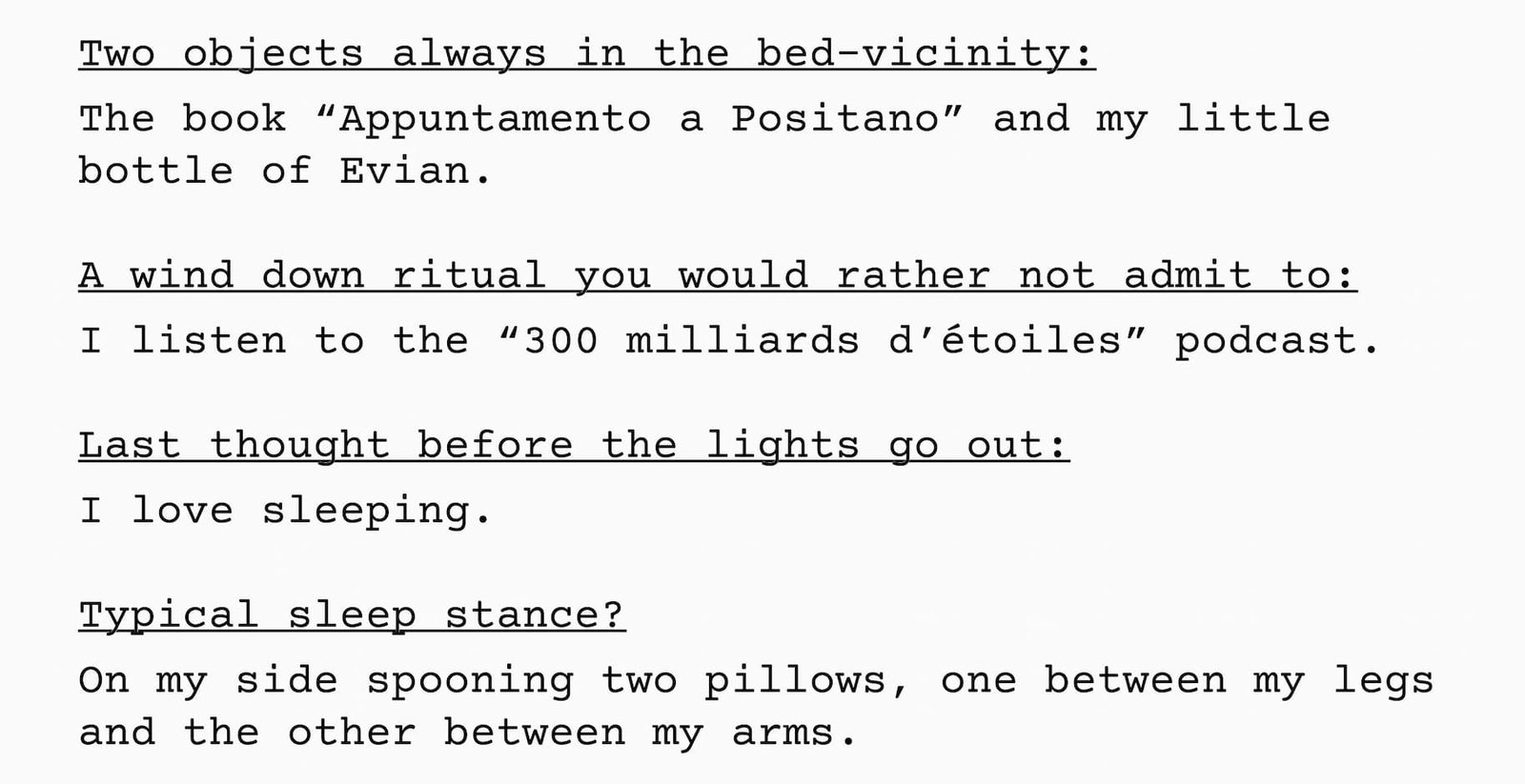  1.  Two objects always in the bed-vicinity  The book “Appuntamento a Positano” and my little bottle of Evian.   2.  A wind down ritual you would rather not admit to I listen to the “300 milliards d’étoiles” podcast.  3.  Last thought before the lights go out  I love sleeping.  4.  Typical sleep stance?  On my side spooning two pillows, one between my legs and the other between my arms.
