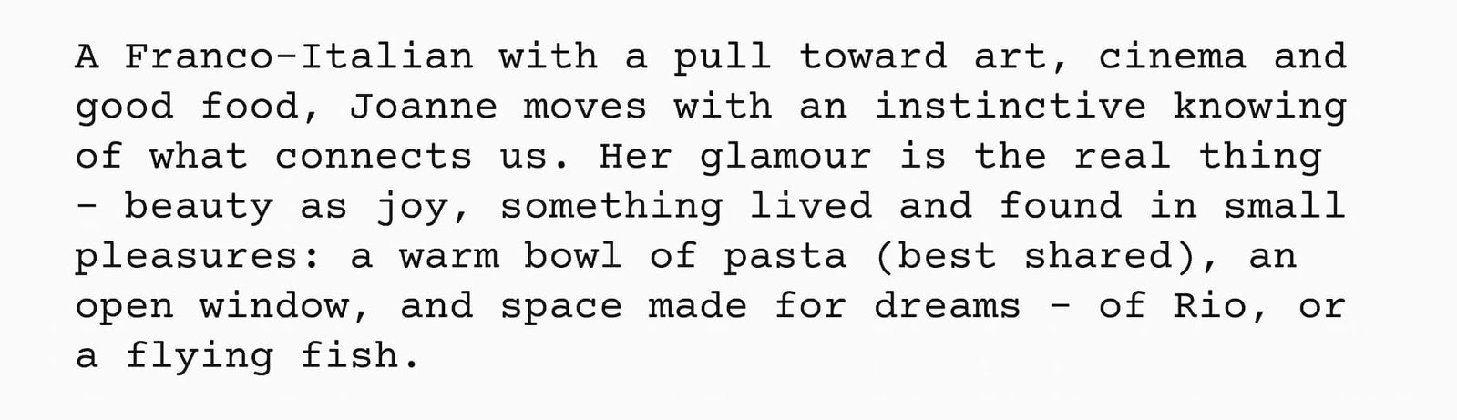 A Franco-Italian with a pull toward art, cinema and good food, Joanne moves with an instinctive knowing of what connects us. Her glamour is the real thing - beauty as joy, something lived and found in small pleasures: a warm bowl of pasta (best shared), an open window, and space made for dreams - of Rio, or a flying fish.