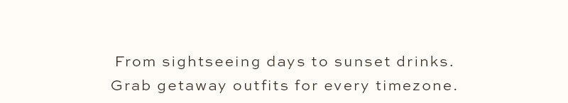 From sightseeing days to sunset drinks. Grab getaway outfits for every timezone.