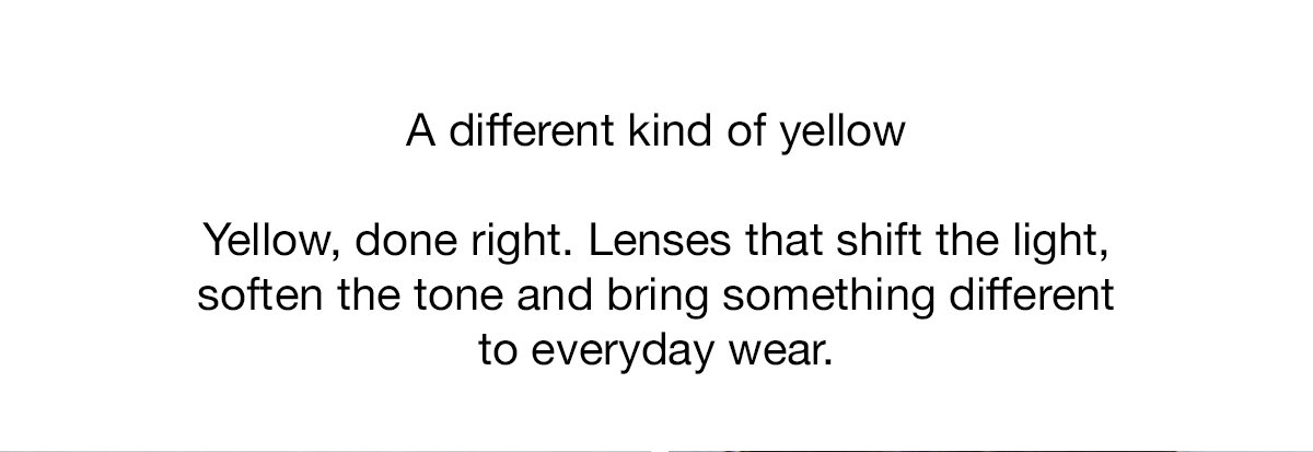Yellow, done right. Lenses that shift the light, soften the tone and bring something different to everyday wear.