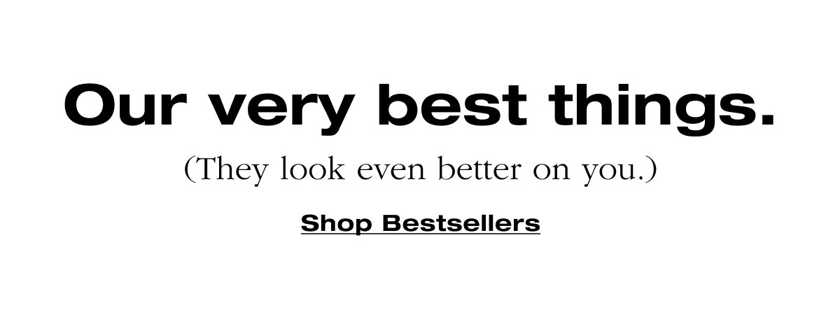 Our very best things. (They look even better on you.) Shop Bestsellers