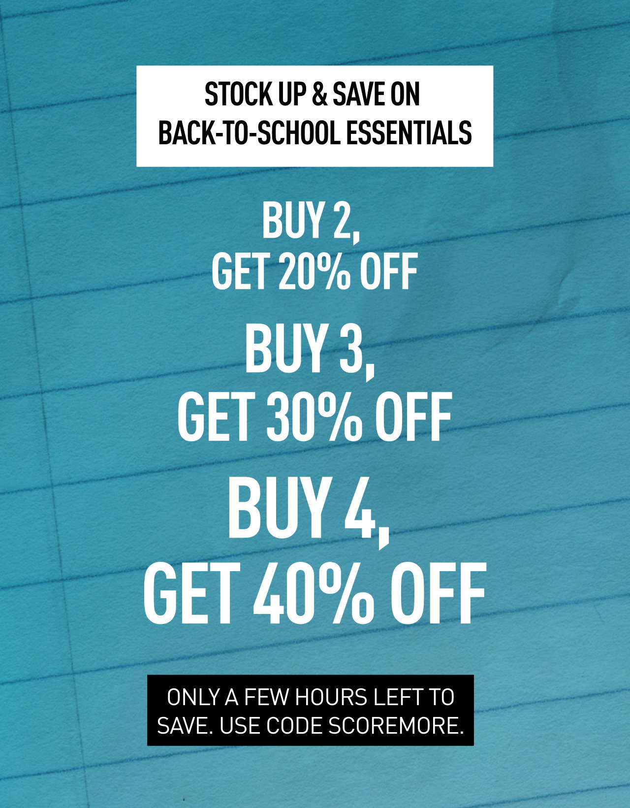 STOCK UP & SAVE ON BACK-TO-SCHOOL ESSENTIALS | BUY 2, GET 20% OFF, BUY 3, GET 30% OFF, BUY 4, GET 40% OFF | ONLY A FEW HOURS LEFT TO SAVE. USE CODE SCOREMORE.