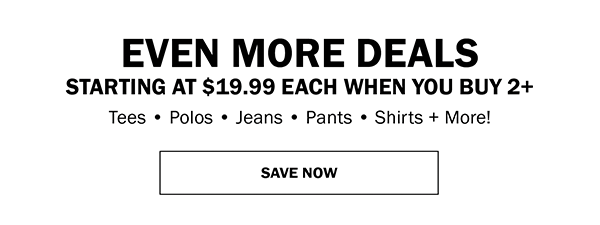 EVEN MORE DEALS STARTING AT $19.99 EACH WHEN YOU BUY 2+. Tees • Polos • Jeans • Pants • Shirts + More! SAVE NOW