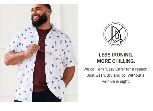 LESS IRONING. MORE CHILLING. We call 'em Easy Care for a reason. Just wash, dry and go. Without a wrinkle in sight.