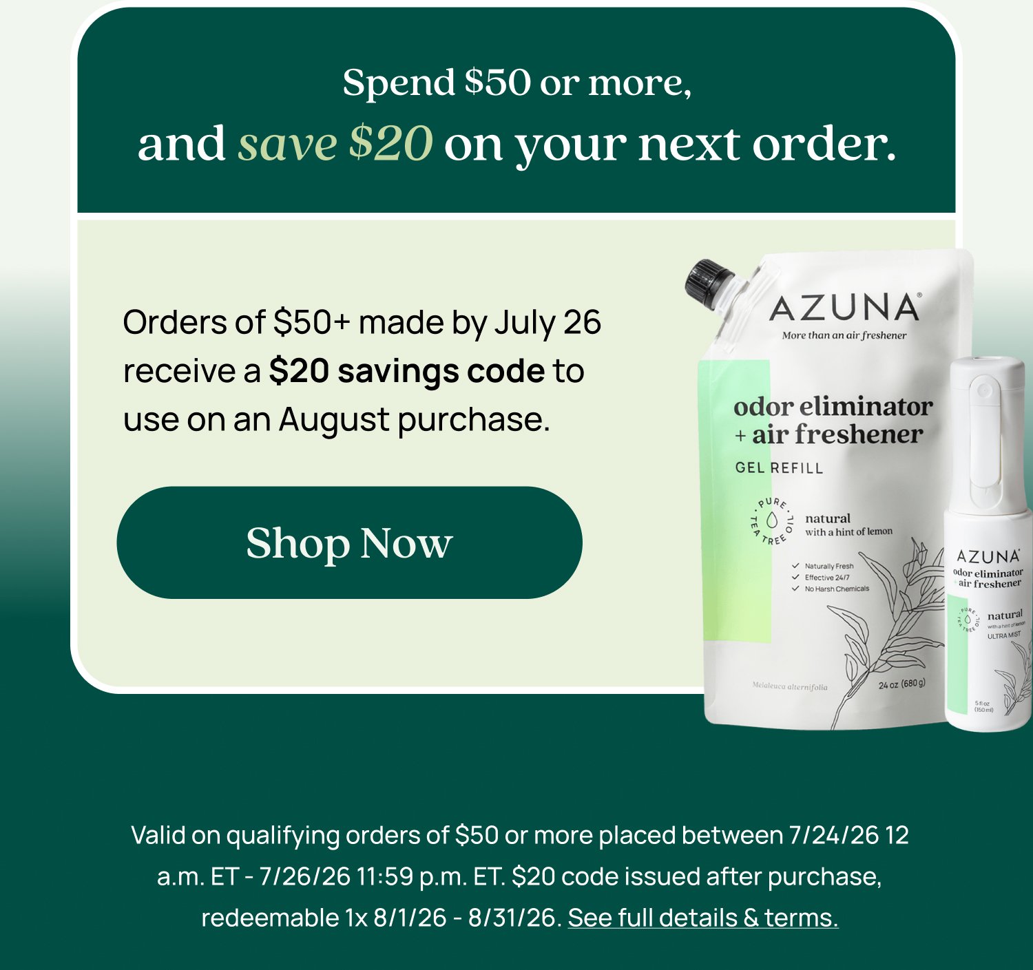 Only one redemption can be used per checkout. It cannot be combined with any other promo codes and cannot be used on a subscription. Spend $50 or more, and save $20 on your next order. Orders of $50+ made by July 26 receive a $20 savings code to use on an August purchase. Shop Now Valid on qualifying orders of $50 or more placed between 7/24/26 12 a.m. ET - 7/26/26 11:59 p.m. ET. $20 code issued after purchase, redeemable 1x 8/1/26 - 8/31/26. See full details & terms.