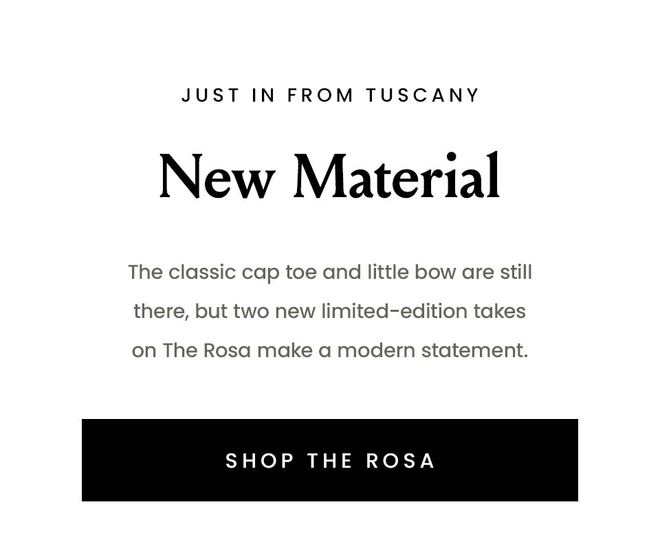 —Just in from Tuscany— New Material | The classic cap toe and little bow are still there, but two new limited-edition takes on The Rosa make a modern statement. < Shop The Rosa >