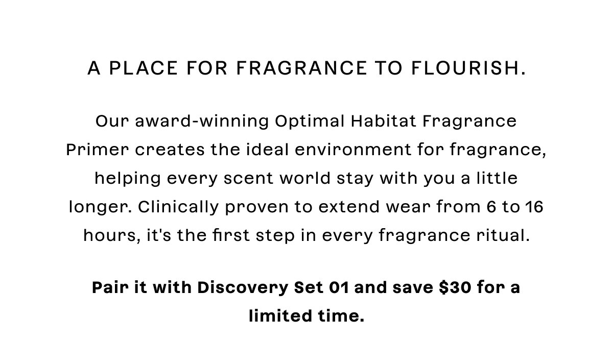 A place for fragrance to flourish.  Our award-winning Optimal Habitat Fragrance Primer creates the ideal environment for fragrance, helping every scent world stay with you a little longer. Clinically proven to extend wear from 6 to 16 hours, it's the first step in every fragrance ritual.  Pair it with Discovery Set 01 and save $30 for a limited time.