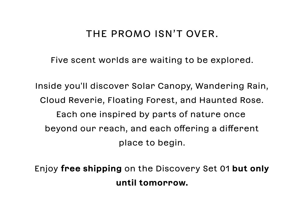 the promo isn’t over. Five scent worlds are waiting to be explored.Inside you'll discover Solar Canopy, Wandering Rain, Cloud Reverie, Floating Forest, and Haunted Rose. Each one inspired by parts of nature once  beyond our reach, and each offering a different place to begin.Enjoy free shipping on the Discovery Set 01 but only until tomorrow.