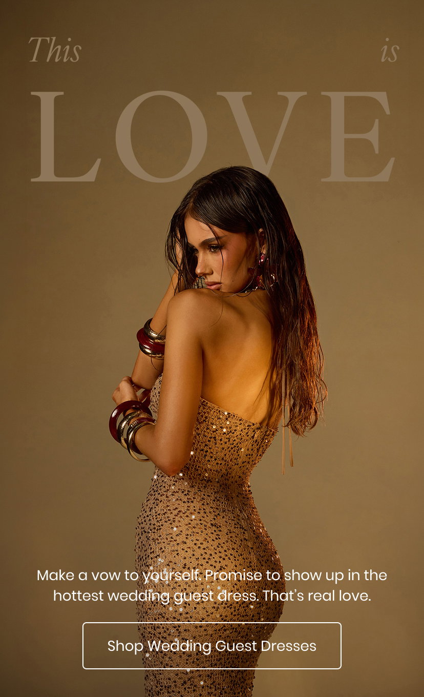 This is Love. Make a vow to yourself. Promise to show up in the hottest wedding guest dress. That’s real love. Shop Wedding Guest Dresses