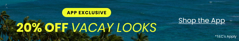 App Exclusive. 20 Percent Off Vacay Looks. Shop the App. Terms and Conditions Apply. Vacay Looks Promo Top Banner