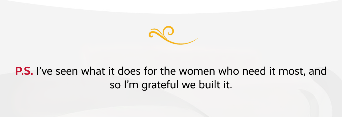 P.S. I’ve seen what it does for the women who need it most, and so I’m grateful we built it.