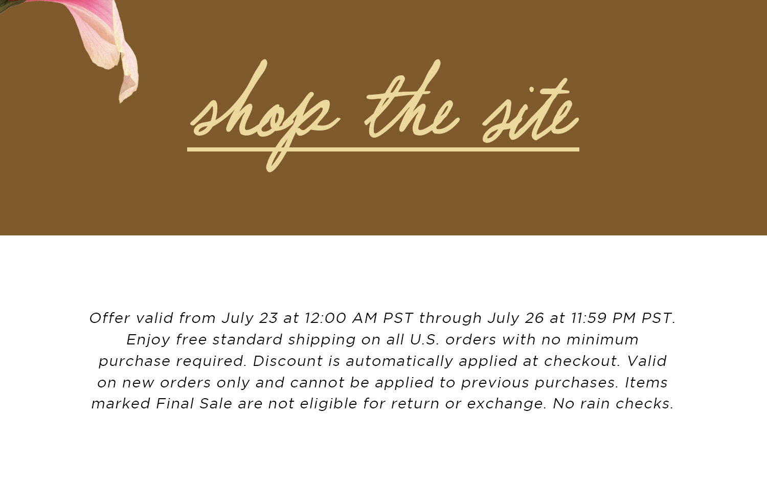 shop the site | Offer valid from July 23 at 12:00 AM PST through July 26 at 11:59 PM PST. Enjoy free standard shipping on all U.S. orders with no minimum purchase required. Discount is automatically applied at checkout. Valid on new orders only and cannot be applied to previous purchases. Items marked Final Sale are not eligible for return or exchange. No rain checks.