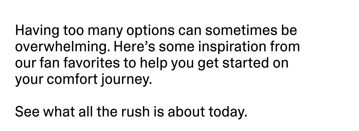 Having too many options can sometimes be overwhelming. Here’s some inspiration from our fan favorites to help you get started on your comfort journey.
See what all the rush is about today.