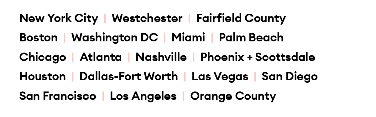 New York City  |  Westchester  |  Fairfield County  |  Boston  |  Washington DC  |  Miami  |  Palm Beach |  Chicago  |  Atlanta  |  Nashville  |  Houston Dallas-Fort Worth  |  Phoenix + Scottsdale  |  Las Vegas San Diego  |  San Francisco  |  Los Angeles  |  Orange County